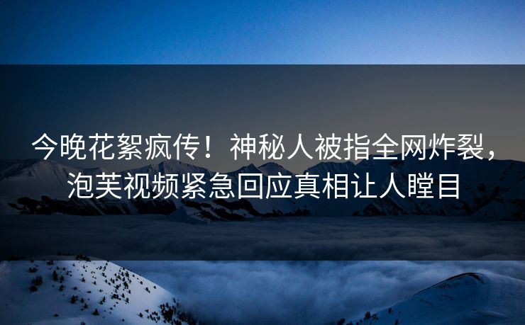 今晚花絮疯传！神秘人被指全网炸裂，泡芙视频紧急回应真相让人瞠目