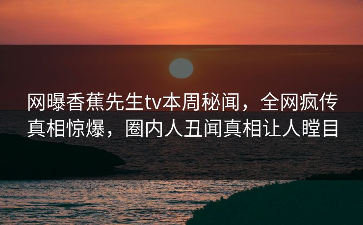 网曝香蕉先生tv本周秘闻，全网疯传真相惊爆，圈内人丑闻真相让人瞠目