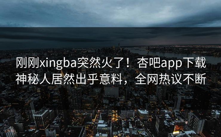 刚刚xingba突然火了！杏吧app下载神秘人居然出乎意料，全网热议不断