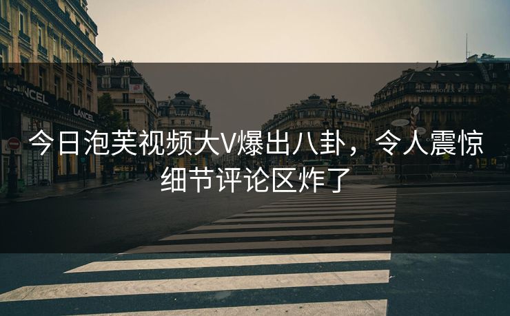 今日泡芙视频大V爆出八卦，令人震惊细节评论区炸了