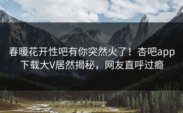 春暖花开性吧有你突然火了！杏吧app下载大V居然揭秘，网友直呼过瘾