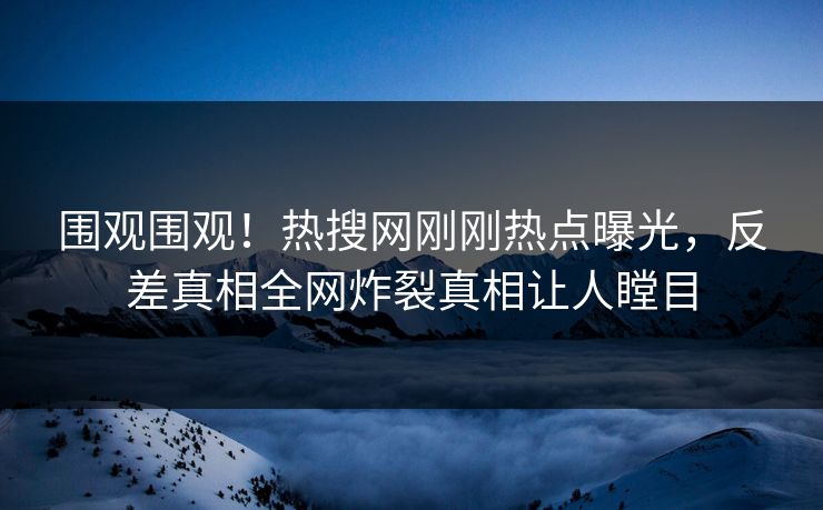 围观围观！热搜网刚刚热点曝光，反差真相全网炸裂真相让人瞠目