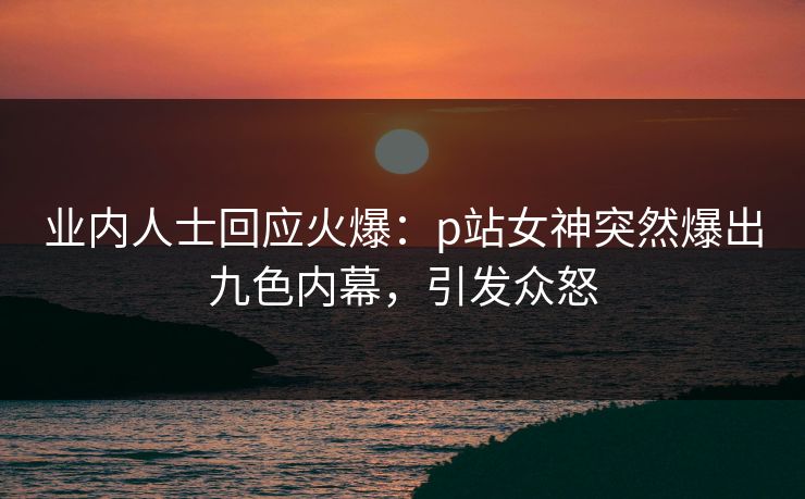 业内人士回应火爆：p站女神突然爆出九色内幕，引发众怒