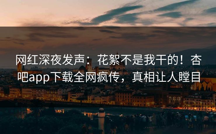 网红深夜发声：花絮不是我干的！杏吧app下载全网疯传，真相让人瞠目