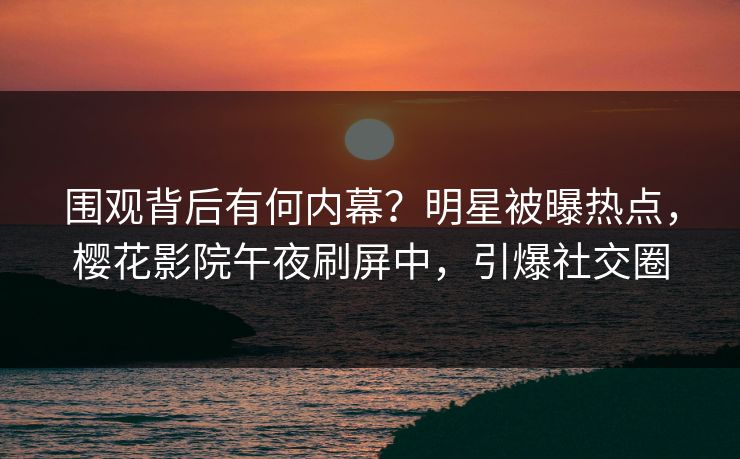 围观背后有何内幕？明星被曝热点，樱花影院午夜刷屏中，引爆社交圈