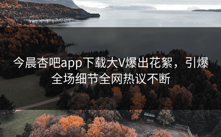 今晨杏吧app下载大V爆出花絮，引爆全场细节全网热议不断