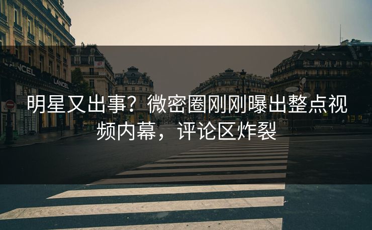 明星又出事？微密圈刚刚曝出整点视频内幕，评论区炸裂
