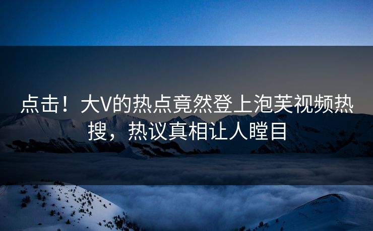 点击！大V的热点竟然登上泡芙视频热搜，热议真相让人瞠目
