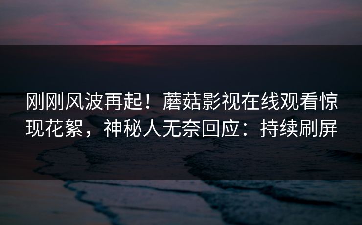 刚刚风波再起！蘑菇影视在线观看惊现花絮，神秘人无奈回应：持续刷屏