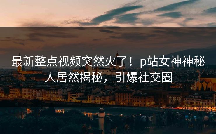最新整点视频突然火了!p站女神神秘人居然揭秘,引爆社交圈 最新整点视频突然火了!p站女神神秘人居然揭秘,引爆社交圈