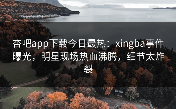 杏吧app下载今日最热：xingba事件曝光，明星现场热血沸腾，细节太炸裂