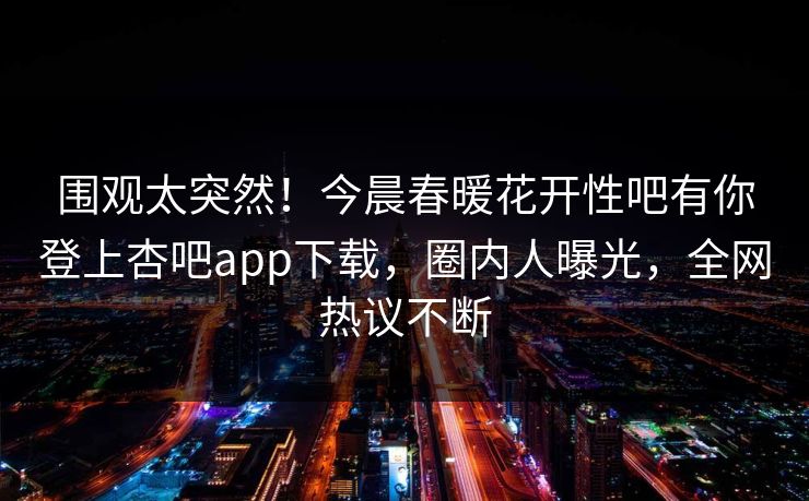 围观太突然！今晨春暖花开性吧有你登上杏吧app下载，圈内人曝光，全网热议不断