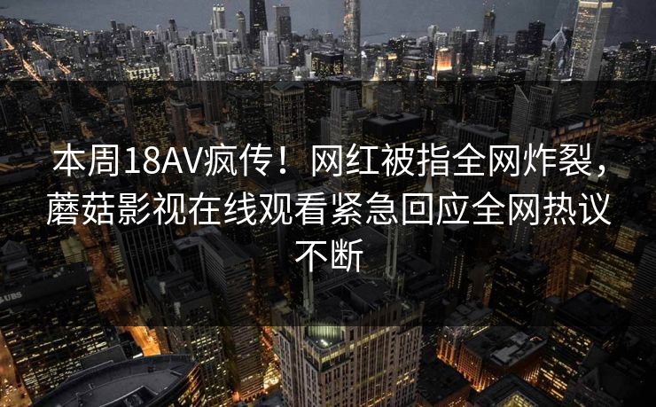 本周18AV疯传！网红被指全网炸裂，蘑菇影视在线观看紧急回应全网热议不断
