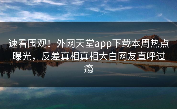 速看围观!外网天堂app下载本周热点曝光,反差真相真相大白网友直呼过瘾 速看围观!外网天堂app下载本周热点曝光,反差真相真相大白网友直呼过瘾