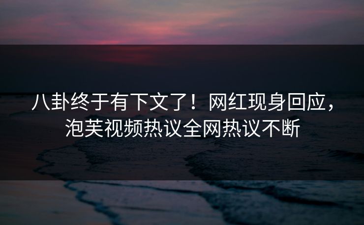八卦终于有下文了！网红现身回应，泡芙视频热议全网热议不断