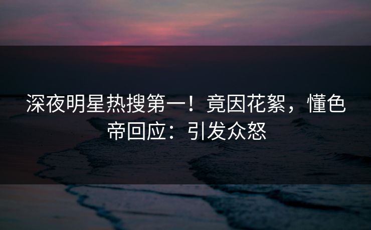 深夜明星热搜第一！竟因花絮，懂色帝回应：引发众怒