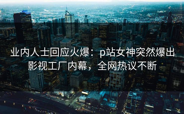 业内人士回应火爆：p站女神突然爆出影视工厂内幕，全网热议不断