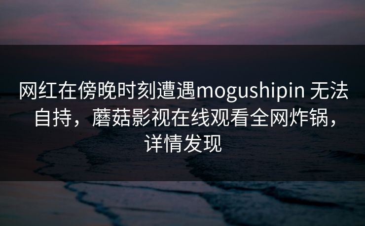 网红在傍晚时刻遭遇mogushipin 无法自持，蘑菇影视在线观看全网炸锅，详情发现