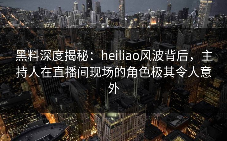 黑料深度揭秘：heiliao风波背后，主持人在直播间现场的角色极其令人意外