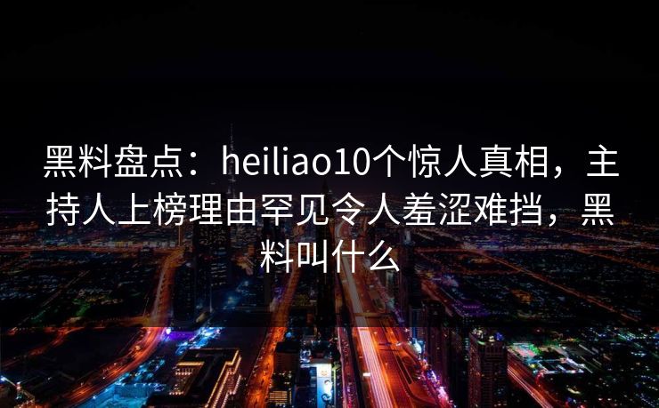 黑料盘点：heiliao10个惊人真相，主持人上榜理由罕见令人羞涩难挡，黑料叫什么