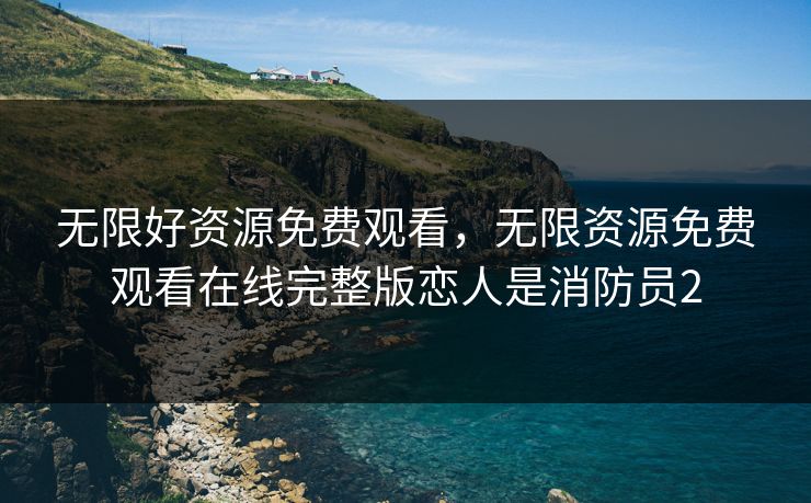 无限好资源免费观看，无限资源免费观看在线完整版恋人是消防员2