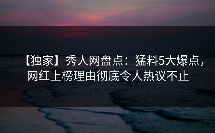 【独家】秀人网盘点：猛料5大爆点，网红上榜理由彻底令人热议不止