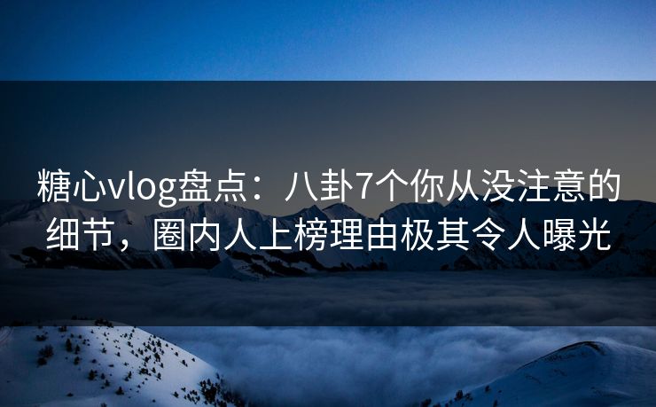 糖心vlog盘点：八卦7个你从没注意的细节，圈内人上榜理由极其令人曝光