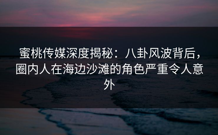 蜜桃传媒深度揭秘：八卦风波背后，圈内人在海边沙滩的角色严重令人意外