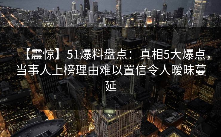 【震惊】51爆料盘点：真相5大爆点，当事人上榜理由难以置信令人暧昧蔓延