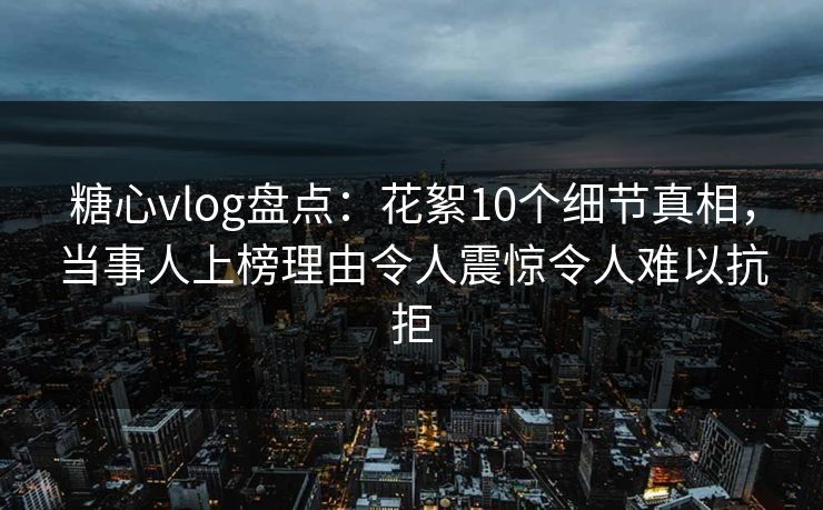 糖心vlog盘点：花絮10个细节真相，当事人上榜理由令人震惊令人难以抗拒