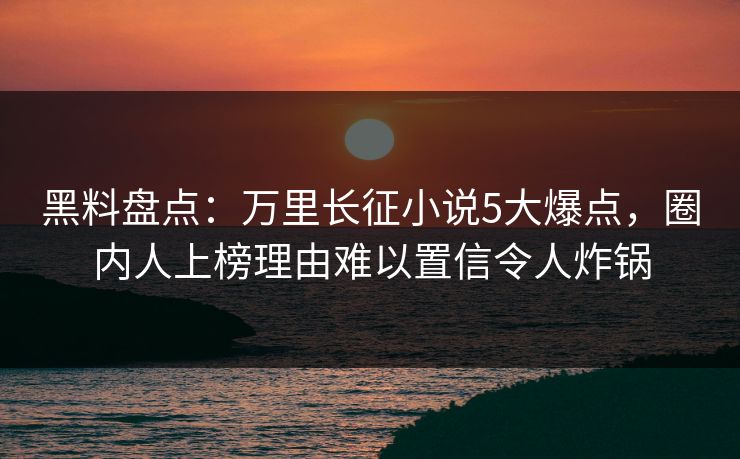 黑料盘点：万里长征小说5大爆点，圈内人上榜理由难以置信令人炸锅