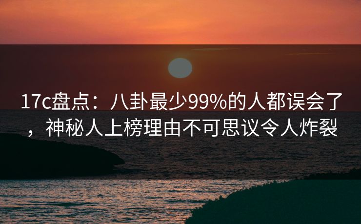 17c盘点：八卦最少99%的人都误会了，神秘人上榜理由不可思议令人炸裂