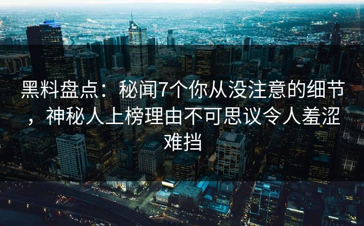 黑料盘点：秘闻7个你从没注意的细节，神秘人上榜理由不可思议令人羞涩难挡