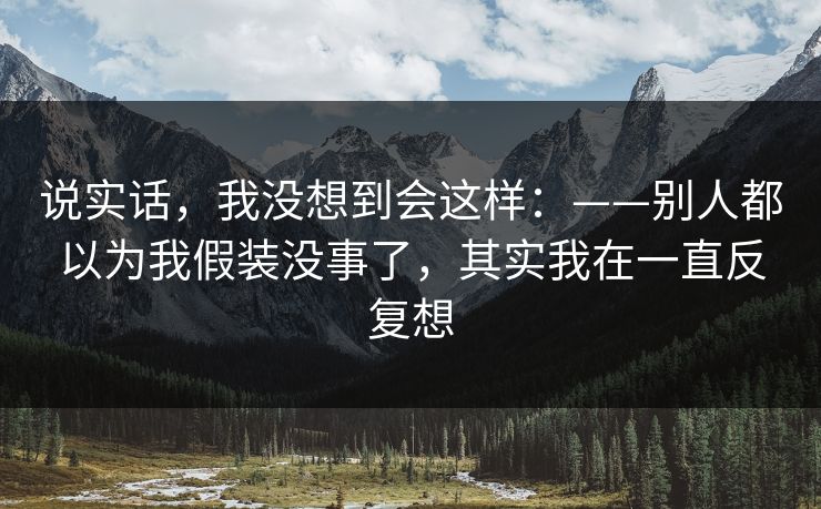 说实话，我没想到会这样：——别人都以为我假装没事了，其实我在一直反复想