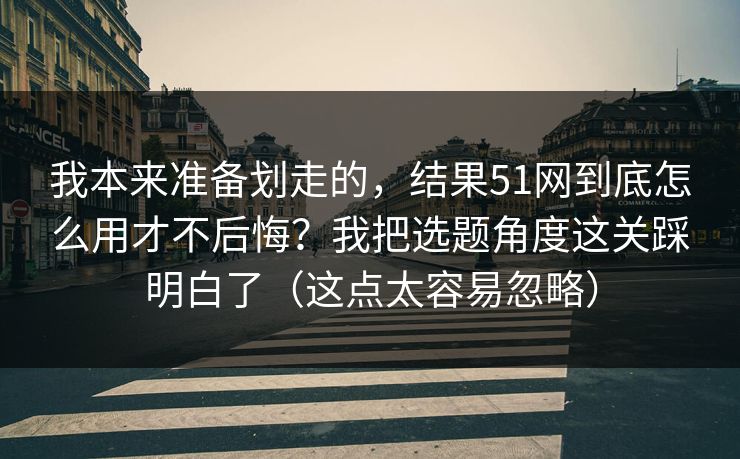 我本来准备划走的，结果51网到底怎么用才不后悔？我把选题角度这关踩明白了（这点太容易忽略）