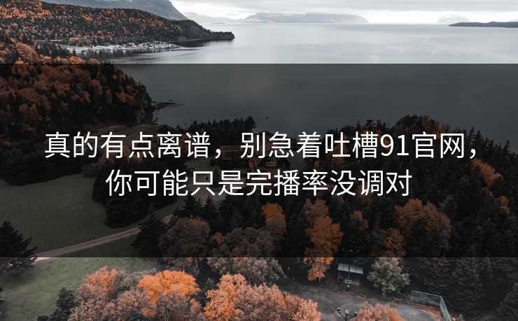 真的有点离谱,别急着吐槽91官网,你可能只是完播率没调对 真的有点离谱,别急着吐槽91官网,你可能只是完播率没调对