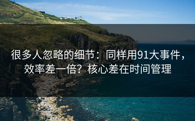 很多人忽略的细节：同样用91大事件，效率差一倍？核心差在时间管理
