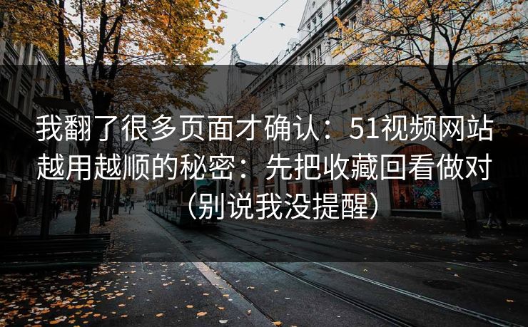 我翻了很多页面才确认：51视频网站越用越顺的秘密：先把收藏回看做对（别说我没提醒）