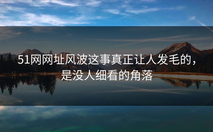 51网网址风波这事真正让人发毛的，是没人细看的角落